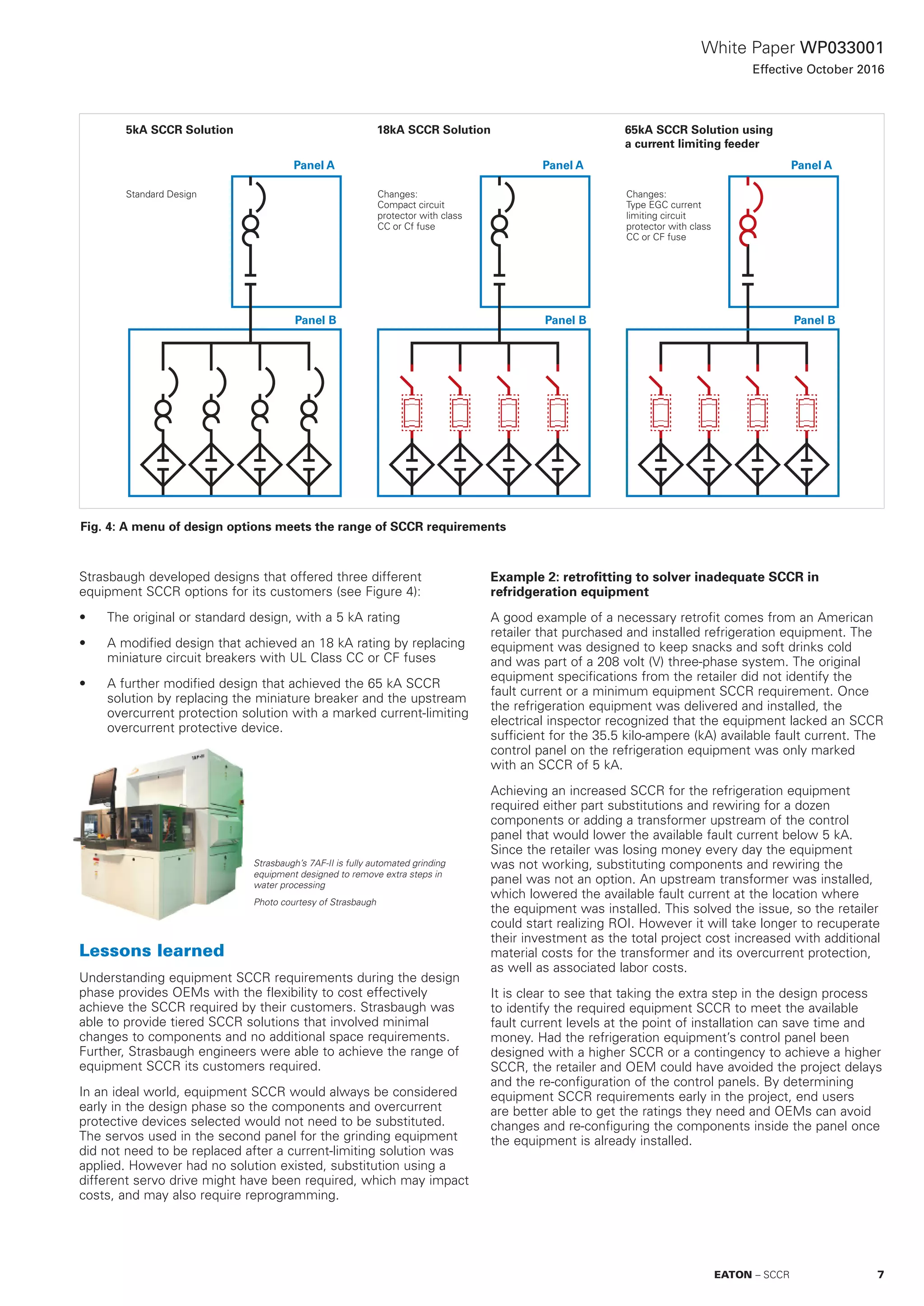White Paper WP033001
Effective October 2016
Strasbaugh developed designs that offered three different
equipment SCCR options for its customers (see Figure 4):
•	 The original or standard design, with a 5 kA rating
•	 A modified design that achieved an 18 kA rating by replacing
miniature circuit breakers with UL Class CC or CF fuses
•	 A further modified design that achieved the 65 kA SCCR
solution by replacing the miniature breaker and the upstream
overcurrent protection solution with a marked current-limiting
overcurrent protective device.
Lessons learned
Understanding equipment SCCR requirements during the design
phase provides OEMs with the flexibility to cost effectively
achieve the SCCR required by their customers. Strasbaugh was
able to provide tiered SCCR solutions that involved minimal
changes to components and no additional space requirements.
Further, Strasbaugh engineers were able to achieve the range of
equipment SCCR its customers required.
In an ideal world, equipment SCCR would always be considered
early in the design phase so the components and overcurrent
protective devices selected would not need to be substituted.
The servos used in the second panel for the grinding equipment
did not need to be replaced after a current-limiting solution was
applied. However had no solution existed, substitution using a
different servo drive might have been required, which may impact
costs, and may also require reprogramming.
Example 2: retrofitting to solver inadequate SCCR in
refridgeration equipment
A good example of a necessary retrofit comes from an American
retailer that purchased and installed refrigeration equipment. The
equipment was designed to keep snacks and soft drinks cold
and was part of a 208 volt (V) three-phase system. The original
equipment specifications from the retailer did not identify the
fault current or a minimum equipment SCCR requirement. Once
the refrigeration equipment was delivered and installed, the
electrical inspector recognized that the equipment lacked an SCCR
sufficient for the 35.5 kilo-ampere (kA) available fault current. The
control panel on the refrigeration equipment was only marked
with an SCCR of 5 kA.
Achieving an increased SCCR for the refrigeration equipment
required either part substitutions and rewiring for a dozen
components or adding a transformer upstream of the control
panel that would lower the available fault current below 5 kA.
Since the retailer was losing money every day the equipment
was not working, substituting components and rewiring the
panel was not an option. An upstream transformer was installed,
which lowered the available fault current at the location where
the equipment was installed. This solved the issue, so the retailer
could start realizing ROI. However it will take longer to recuperate
their investment as the total project cost increased with additional
material costs for the transformer and its overcurrent protection,
as well as associated labor costs.
It is clear to see that taking the extra step in the design process
to identify the required equipment SCCR to meet the available
fault current levels at the point of installation can save time and
money. Had the refrigeration equipment’s control panel been
designed with a higher SCCR or a contingency to achieve a higher
SCCR, the retailer and OEM could have avoided the project delays
and the re-configuration of the control panels. By determining
equipment SCCR requirements early in the project, end users
are better able to get the ratings they need and OEMs can avoid
changes and re-configuring the components inside the panel once
the equipment is already installed.
Fig. 4: A menu of design options meets the range of SCCR requirements
5kA SCCR Solution
Panel A
Panel B Panel B
Standard Design
18kA SCCR Solution 65kA SCCR Solution using
a current limiting feeder
Panel A Panel A
Changes:
Compact circuit
protector with class
CC or Cf fuse
Changes:
Type EGC current
limiting circuit
protector with class
CC or CF fuse
Panel B
Strasbaugh’s 7AF-II is fully automated grinding
equipment designed to remove extra steps in
water processing
Photo courtesy of Strasbaugh
7EATON – SCCR
 