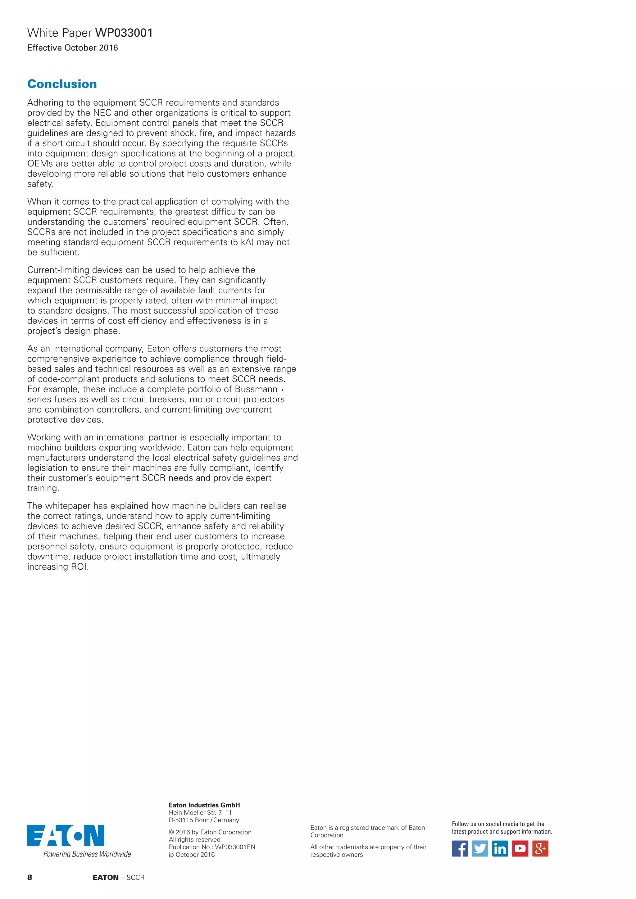 White Paper WP033001
Effective October 2016
Conclusion
Adhering to the equipment SCCR requirements and standards
provided by the NEC and other organizations is critical to support
electrical safety. Equipment control panels that meet the SCCR
guidelines are designed to prevent shock, fire, and impact hazards
if a short circuit should occur. By specifying the requisite SCCRs
into equipment design specifications at the beginning of a project,
OEMs are better able to control project costs and duration, while
developing more reliable solutions that help customers enhance
safety.
When it comes to the practical application of complying with the
equipment SCCR requirements, the greatest difficulty can be
understanding the customers’ required equipment SCCR. Often,
SCCRs are not included in the project specifications and simply
meeting standard equipment SCCR requirements (5 kA) may not
be sufficient.
Current-limiting devices can be used to help achieve the
equipment SCCR customers require. They can significantly
expand the permissible range of available fault currents for
which equipment is properly rated, often with minimal impact
to standard designs. The most successful application of these
devices in terms of cost efficiency and effectiveness is in a
project’s design phase.
As an international company, Eaton offers customers the most
comprehensive experience to achieve compliance through field-
based sales and technical resources as well as an extensive range
of code-compliant products and solutions to meet SCCR needs.
For example, these include a complete portfolio of Bussmann¬
series fuses as well as circuit breakers, motor circuit protectors
and combination controllers, and current-limiting overcurrent
protective devices.
Working with an international partner is especially important to
machine builders exporting worldwide. Eaton can help equipment
manufacturers understand the local electrical safety guidelines and
legislation to ensure their machines are fully compliant, identify
their customer’s equipment SCCR needs and provide expert
training.
The whitepaper has explained how machine builders can realise
the correct ratings, understand how to apply current-limiting
devices to achieve desired SCCR, enhance safety and reliability
of their machines, helping their end user customers to increase
personnel safety, ensure equipment is properly protected, reduce
downtime, reduce project installation time and cost, ultimately
increasing ROI.
Eaton Industries GmbH
Hein-Moeller-Str. 7–11
D-53115 Bonn / Germany
© 2016 by Eaton Corporation
All rights reserved
Publication No.: WP033001EN
ip October 2016
Eaton is a registered trademark of Eaton
Corporation
All other trademarks are property of their
respective owners.
Follow us on social media to get the
latest product and support information.
8 EATON – SCCR
 
