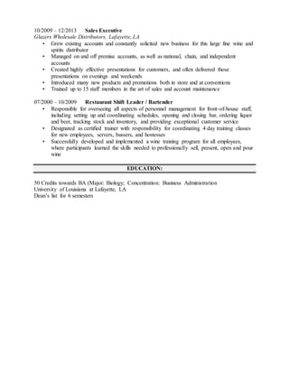 10/2009 – 12/2013 Sales Executive
Glazers Wholesale Distributors, Lafayette, LA
• Grew existing accounts and constantly solicited new business for this large fine wine and
spirits distributor
• Managed on and off premise accounts, as well as national, chain, and independent
accounts
• Created highly effective presentations for customers, and often delivered those
presentations on evenings and weekends
• Introduced many new products and promotions both in store and at conventions
• Trained up to 15 staff members in the art of sales and account maintenance
07/2000 – 10/2009 Restaurant Shift Leader / Bartender
• Responsible for overseeing all aspects of personnel management for front-of-house staff,
including setting up and coordinating schedules, opening and closing bar, ordering liquor
and beer, tracking stock and inventory, and providing exceptional customer service
• Designated as certified trainer with responsibility for coordinating 4 day training classes
for new employees, servers, bussers, and hostesses
• Successfully developed and implemented a wine training program for all employees,
where participants learned the skills needed to professionally sell, present, open and pour
wine
EDUCATION:
50 Credits towards BA (Major: Biology; Concentration: Business Administration
University of Louisiana at Lafayette, LA
Dean’s list for 6 semesters
 