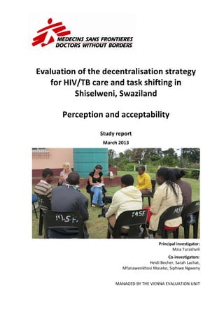 Evaluation of the decentralisation strategy
for HIV/TB care and task shifting in
Shiselweni, Swaziland
Perception and acceptability
Study report
March 2013
Principal investigator:
Mzia Turashvili
Co-investigators:
Heidi Becher, Sarah Lachat,
Mfanawenkhosi Maseko, Siphiwe Ngweny
MANAGED BY THE VIENNA EVALUATION UNIT
 