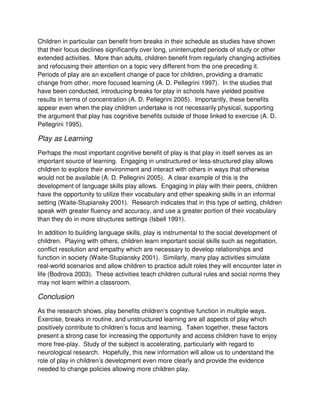 Children in particular can benefit from breaks in their schedule as studies have shown
that their focus declines significantly over long, uninterrupted periods of study or other
extended activities. More than adults, children benefit from regularly changing activities
and refocusing their attention on a topic very different from the one preceding it.
Periods of play are an excellent change of pace for children, providing a dramatic
change from other, more focused learning (A. D. Pellegrini 1997). In the studies that
have been conducted, introducing breaks for play in schools have yielded positive
results in terms of concentration (A. D. Pellegrini 2005). Importantly, these benefits
appear even when the play children undertake is not necessarily physical, supporting
the argument that play has cognitive benefits outside of those linked to exercise (A. D.
Pellegrini 1995).
Play as Learning
Perhaps the most important cognitive benefit of play is that play in itself serves as an
important source of learning. Engaging in unstructured or less-structured play allows
children to explore their environment and interact with others in ways that otherwise
would not be available (A. D. Pellegrini 2005). A clear example of this is the
development of language skills play allows. Engaging in play with their peers, children
have the opportunity to utilize their vocabulary and other speaking skills in an informal
setting (Waite-Stupiansky 2001). Research indicates that in this type of setting, children
speak with greater fluency and accuracy, and use a greater portion of their vocabulary
than they do in more structures settings (Isbell 1991).
In addition to building language skills, play is instrumental to the social development of
children. Playing with others, children learn important social skills such as negotiation,
conflict resolution and empathy which are necessary to develop relationships and
function in society (Waite-Stupiansky 2001). Similarly, many play activities simulate
real-world scenarios and allow children to practice adult roles they will encounter later in
life (Bodrova 2003). These activities teach children cultural rules and social norms they
may not learn within a classroom.
Conclusion
As the research shows, play benefits children’s cognitive function in multiple ways.
Exercise, breaks in routine, and unstructured learning are all aspects of play which
positively contribute to children’s focus and learning. Taken together, these factors
present a strong case for increasing the opportunity and access children have to enjoy
more free-play. Study of the subject is accelerating, particularly with regard to
neurological research. Hopefully, this new information will allow us to understand the
role of play in children’s development even more clearly and provide the evidence
needed to change policies allowing more children play.
 