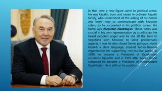 In that time a new figure came to political arena.
He was Kazakh, born and raised in ordinary Kazakh
family, who understood all the willing of his nation
and knew how to communicate with Moscow
rulers, so he succeeded in his political career. His
name was Nursultan Nazarbayev. Those times was
crucial in his own representation as a politician. He
heard people’s anger and he did all the best to
negotiate with Moscow to solve problematic
aspects. It was he who closed Semei polygon, made
Kazakh a state language, created Semei-Nevada
organization for supporting non-nuclear world. In
1990 he became a President of Kazakhstan
socialistic Republic and in 1991 after Soviet Union
collapsed he became a President of independent
Kazakhstan. He is still on his position.
 