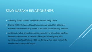 SINO-KAZAKH RELATIONSHIPS
 Affirming State’s borders – negotiations with Jiang Zemin
 During 2009-2013 period Kazakhstan received about $23 billions of
Chinese investment mostly into oil output and manufacturing industry
 Ambitious mutual projects including expansion of oil and gas pipelines
between the countries, a creation of Europe-China highway with
running across Kazakhstan’s 3 000 km. territory, free trade zone at the
new border crossing of Khorgos
 