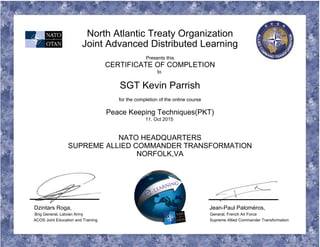 North Atlantic Treaty Organization
Joint Advanced Distributed Learning
Presents this
CERTIFICATE OF COMPLETION
to
SGT Kevin Parrish
for the completion of the online course
Peace Keeping Techniques(PKT)
11. Oct 2015
NATO HEADQUARTERS
SUPREME ALLIED COMMANDER TRANSFORMATION
NORFOLK,VA
Dzintars Roga, Jean-Paul Paloméros,
Brig General, Latvian Army General, French Air Force
ACOS Joint Education and Training Supreme Allied Commander Transformation
 
