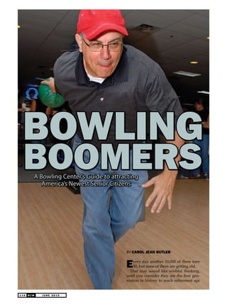 1 1 0 J U N E 2 0 1 0B C M
By CAROL JEAN BUTLER
Every day another 10,000 of them turn
50, but none of them are getting old.
That may sound like wishful thinking,
until you consider they are the first gen-
eration in history to reach retirement age
Bowling
BoomersA Bowling Center’s Guide to attracting
America’s Newest Senior Citizens
 