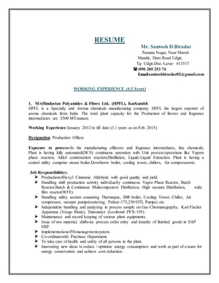 RESUME
Mr. Santosh D.Biradar
Samata Nagar, Near Maroti
Mandir, Dam Road Udgir,
Tq- Udgir,Dist.-Latur: 413517
:090 285 253 74
EEmmaaiill::santoshbiradar82@gmail.com
WORKING EXPERIENCE (4.5 Years)
1. M/sHindustan Polyamides & Fibres Ltd., (HPFL), Kurkumbh
HPFL is a Specialty and Aroma chemicals manufacturing company. HPFL the largest exporter of
aroma chemicals from India. The total plant capacity for the Production of flavors and fragrance
intermediates are 2500 MT/annum.
Working Experience:January 2012 to till date (3.1 years as on Feb. 2015)
Designation: Production Officer
Exposure to process:In the manufacturing offlavors and fragrance intermediates, fine chemicals;
Plant is having fully automated(DCS) continuous operation with Unit process/operations like Vapors
phase reaction, Aldol condensation reaction,Distillation, Liquid-Liquid Extraction. Plant is having a
central utility comprise steam boiler,Dowtherm boiler, cooling tower, chillers, Air compressoretc.
Job Responsibilities:
 ProductionofHexyl Cinnamic Aldehyde with good quality and yield.
 Handling shift production activity individually continuous Vapor Phase Reactor, Batch
Reactor,Batch & Continuous Mulicomponent Distillation, High vacuum Distillation, wide
film reactor(WFE).
 Handling utility section consisting Thermopac, IBR boiler, Cooling Tower, Chiller, Air
compressor, vacuum pumps(watering, Patkar-175,250 OTL Pumps) etc.
 Independent handling and analyzing in process sample on Gas Chromatography, Karl Fischer
Apparatus (Veego Matic), Tintometer (Lovibond PFX-195).
 Maintenance and record keeping of various plant equipments.
 Issue of raw material, shiftwise process order entry and transfer of finished goods in SAP
ERP.
 Implementationof5Smanagementsystem.
 Co-ordinatewith Purchase Department.
 To take care of health and safety of all persons in the plant.
 Innovating new ideas to reduce / optimize energy consumption and work as part of a team for
energy conservation and achieve cost reduction.
 