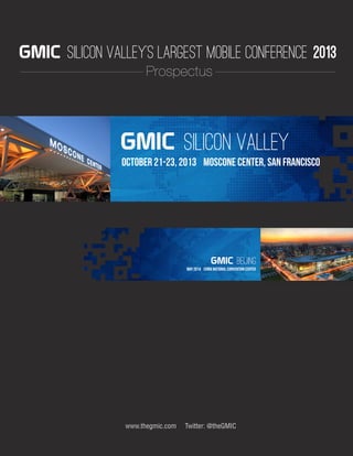 www.thegmic.com Twitter: @theGMIC
Silicon ValleyGMIC SILICON VALLEY’S LARGEST MOBILE CONFERENCE October 21-23, 2013 Moscone Center, San Francisco
Questions or Inquiries: sales-us@thegmic.com
www.thegmic.com Twitter: @theGMIC
Silicon ValleyGMIC
October 21-23, 2013 Moscone Center, San Francisco
BeijingGMIC
May 2014 China National Convention Center
SILICON VALLEY’S LARGEST MOBILE CONFERENCE 2013GMIC
Prospectus
 