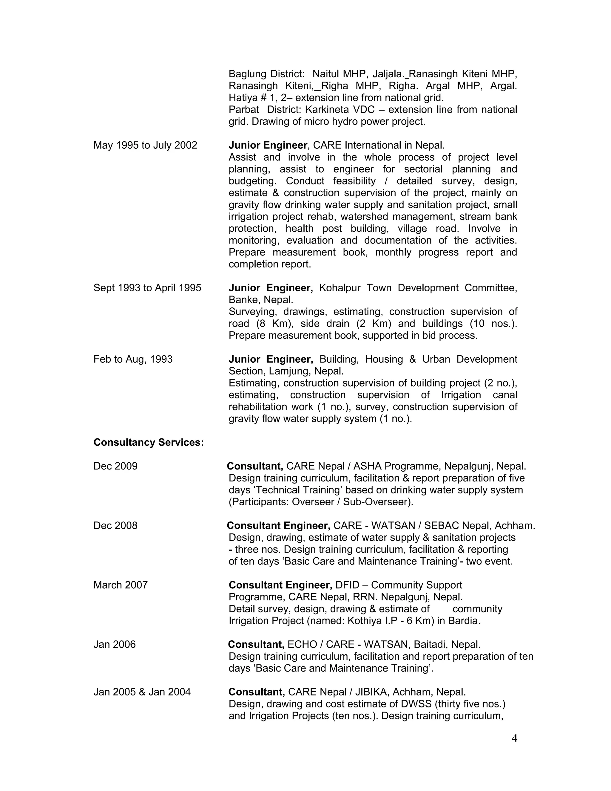 4
Baglung District: Naitul MHP, Jaljala. Ranasingh Kiteni MHP,
Ranasingh Kiteni, Righa MHP, Righa. Argal MHP, Argal.
Hatiya # 1, 2– extension line from national grid.
Parbat District: Karkineta VDC – extension line from national
grid. Drawing of micro hydro power project.
May 1995 to July 2002 Junior Engineer, CARE International in Nepal.
Assist and involve in the whole process of project level
planning, assist to engineer for sectorial planning and
budgeting. Conduct feasibility / detailed survey, design,
estimate & construction supervision of the project, mainly on
gravity flow drinking water supply and sanitation project, small
irrigation project rehab, watershed management, stream bank
protection, health post building, village road. Involve in
monitoring, evaluation and documentation of the activities.
Prepare measurement book, monthly progress report and
completion report.
Sept 1993 to April 1995 Junior Engineer, Kohalpur Town Development Committee,
Banke, Nepal.
Surveying, drawings, estimating, construction supervision of
road (8 Km), side drain (2 Km) and buildings (10 nos.).
Prepare measurement book, supported in bid process.
Feb to Aug, 1993 Junior Engineer, Building, Housing & Urban Development
Section, Lamjung, Nepal.
Estimating, construction supervision of building project (2 no.),
estimating, construction supervision of Irrigation canal
rehabilitation work (1 no.), survey, construction supervision of
gravity flow water supply system (1 no.).
Consultancy Services:
Dec 2009 Consultant, CARE Nepal / ASHA Programme, Nepalgunj, Nepal.
Design training curriculum, facilitation & report preparation of five
days ‘Technical Training’ based on drinking water supply system
(Participants: Overseer / Sub-Overseer).
Dec 2008 Consultant Engineer, CARE - WATSAN / SEBAC Nepal, Achham.
Design, drawing, estimate of water supply & sanitation projects
- three nos. Design training curriculum, facilitation & reporting
of ten days ‘Basic Care and Maintenance Training’- two event.
March 2007 Consultant Engineer, DFID – Community Support
Programme, CARE Nepal, RRN. Nepalgunj, Nepal.
Detail survey, design, drawing & estimate of community
Irrigation Project (named: Kothiya I.P - 6 Km) in Bardia.
Jan 2006 Consultant, ECHO / CARE - WATSAN, Baitadi, Nepal.
Design training curriculum, facilitation and report preparation of ten
days ‘Basic Care and Maintenance Training’.
Jan 2005 & Jan 2004 Consultant, CARE Nepal / JIBIKA, Achham, Nepal.
Design, drawing and cost estimate of DWSS (thirty five nos.)
and Irrigation Projects (ten nos.). Design training curriculum,
 
