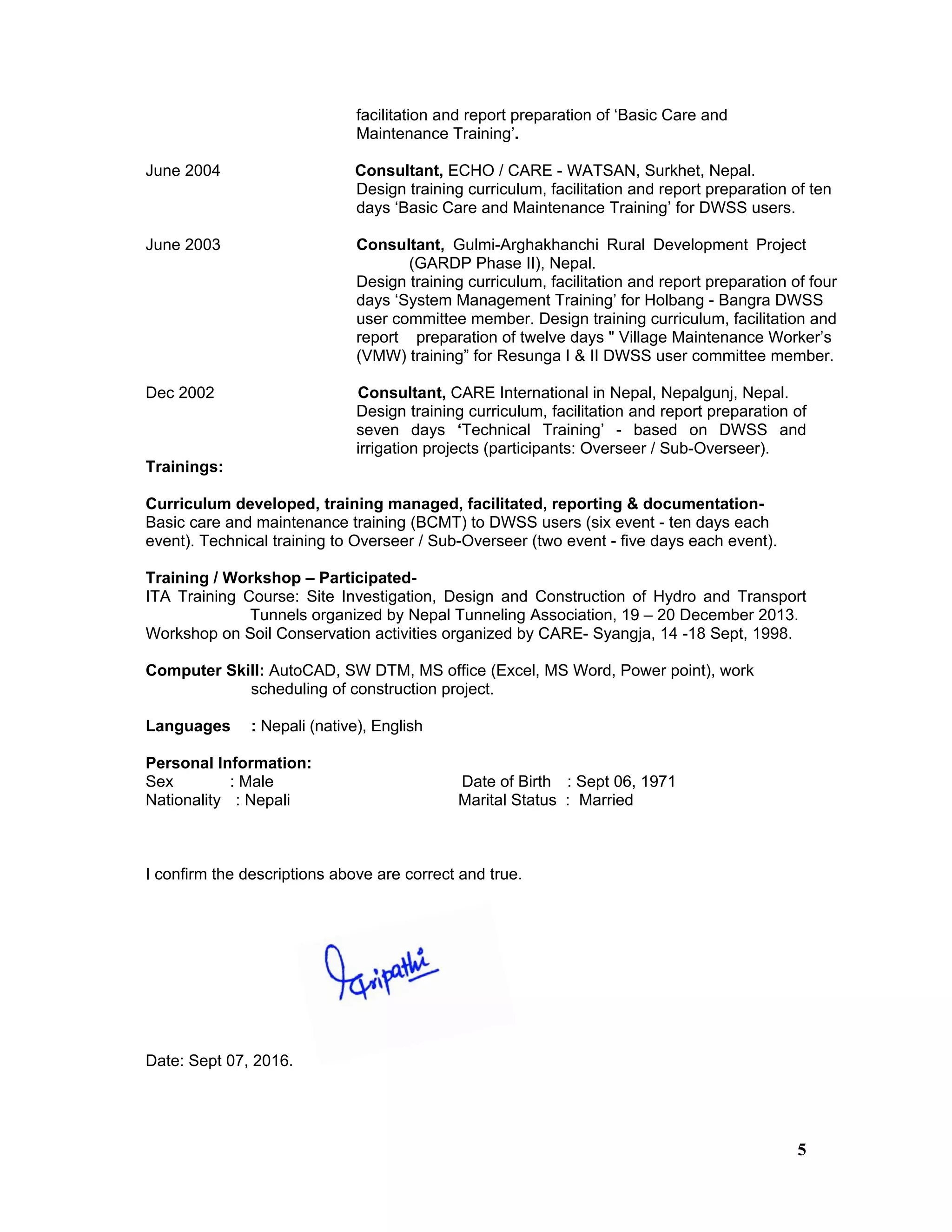 5
facilitation and report preparation of ‘Basic Care and
Maintenance Training’.
June 2004 Consultant, ECHO / CARE - WATSAN, Surkhet, Nepal.
Design training curriculum, facilitation and report preparation of ten
days ‘Basic Care and Maintenance Training’ for DWSS users.
June 2003 Consultant, Gulmi-Arghakhanchi Rural Development Project
(GARDP Phase II), Nepal.
Design training curriculum, facilitation and report preparation of four
days ‘System Management Training’ for Holbang - Bangra DWSS
user committee member. Design training curriculum, facilitation and
report preparation of twelve days " Village Maintenance Worker’s
(VMW) training” for Resunga I & II DWSS user committee member.
Dec 2002 Consultant, CARE International in Nepal, Nepalgunj, Nepal.
Design training curriculum, facilitation and report preparation of
seven days ‘Technical Training’ - based on DWSS and
irrigation projects (participants: Overseer / Sub-Overseer).
Trainings:
Curriculum developed, training managed, facilitated, reporting & documentation-
Basic care and maintenance training (BCMT) to DWSS users (six event - ten days each
event). Technical training to Overseer / Sub-Overseer (two event - five days each event).
Training / Workshop – Participated-
ITA Training Course: Site Investigation, Design and Construction of Hydro and Transport
Tunnels organized by Nepal Tunneling Association, 19 – 20 December 2013.
Workshop on Soil Conservation activities organized by CARE- Syangja, 14 -18 Sept, 1998.
Computer Skill: AutoCAD, SW DTM, MS office (Excel, MS Word, Power point), work
scheduling of construction project.
Languages : Nepali (native), English
Personal Information:
Sex : Male Date of Birth : Sept 06, 1971
Nationality : Nepali Marital Status : Married
I confirm the descriptions above are correct and true.
Date: Sept 07, 2016.
 