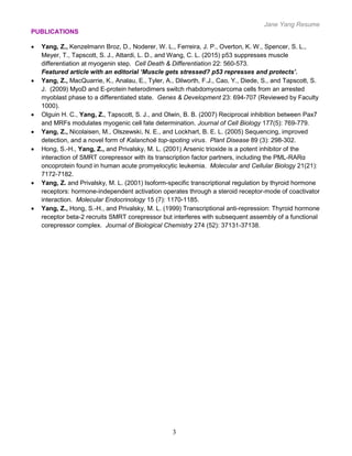 Jane Yang Resume
3
PUBLICATIONS
 Yang, Z., Kenzelmann Broz, D., Noderer, W. L., Ferreira, J. P., Overton, K. W., Spencer, S. L.,
Meyer, T., Tapscott, S. J., Attardi, L. D., and Wang, C. L. (2015) p53 suppresses muscle
differentiation at myogenin step. Cell Death & Differentiation 22: 560-573.
Featured article with an editorial ‘Muscle gets stressed? p53 represses and protects’.
 Yang, Z., MacQuarrie, K., Analau, E., Tyler, A., Dilworth, F.J., Cao, Y., Diede, S., and Tapscott, S.
J. (2009) MyoD and E-protein heterodimers switch rhabdomyosarcoma cells from an arrested
myoblast phase to a differentiated state. Genes & Development 23: 694-707 (Reviewed by Faculty
1000).
 Olguin H. C., Yang, Z., Tapscott, S. J., and Olwin, B. B. (2007) Reciprocal inhibition between Pax7
and MRFs modulates myogenic cell fate determination. Journal of Cell Biology 177(5): 769-779.
 Yang, Z., Nicolaisen, M., Olszewski, N. E., and Lockhart, B. E. L. (2005) Sequencing, improved
detection, and a novel form of Kalanchoë top-spoting virus. Plant Disease 89 (3): 298-302.
 Hong, S.-H., Yang, Z., and Privalsky, M. L. (2001) Arsenic trioxide is a potent inhibitor of the
interaction of SMRT corepressor with its transcription factor partners, including the PML-RARα
oncoprotein found in human acute promyelocytic leukemia. Molecular and Cellular Biology 21(21):
7172-7182.
 Yang, Z. and Privalsky, M. L. (2001) Isoform-specific transcriptional regulation by thyroid hormone
receptors: hormone-independent activation operates through a steroid receptor-mode of coactivator
interaction. Molecular Endocrinology 15 (7): 1170-1185.
 Yang, Z., Hong, S.-H., and Privalsky, M. L. (1999) Transcriptional anti-repression: Thyroid hormone
receptor beta-2 recruits SMRT corepressor but interferes with subsequent assembly of a functional
corepressor complex. Journal of Biological Chemistry 274 (52): 37131-37138.
 