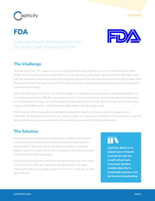 PAGE 1CAPTRICITY.COM
CASE STUDY
FDA
Captricity Speeds Data Extraction and
Decreases Paper Backlogs for FDA
The Challenge
Taha Kass-Hout, M.D., M.S., joined the U.S. Food and Drug Administration (FDA) as its first Chief Health Informatics Officer
(CHIO). Fresh off a successful career at the CDC as an IT and informatics change maker, Taha arrived at the FDA ready to help
usher the organization into the era of cloud-based enterprise services. In fact, Kass-Hout launched the first cloud program at the
Department of Health and Human Services (DHHS) while still at CDC, and has significant experience bringing new approaches
to government technology.
When Kass-Hout arrived at the FDA, one of the first things he became aware of was a backlog in an important database. This
one database receives about 900,000 submissions every year, 10 percent of which are submitted manually. A backlog of these
forms had developed. Backlogs are typically handled by adding more manual data entry clerks, but Kass-Hout was interested in
finding a more flexible, timelier, cost-efficeint and scalable solution with high-quality results.
“After trying out different approaches, we identified a SaaS solution, Captricity, to help us address the paper jam with
handwritten and typed reports,” Kass-Hout said. “Captricity allows us to upload scans of reports received via mail, fax or .pdf and
get back structured, machine-readable data that is remarkably accurate, even for free-form handwriting.”
The Solution
A partnership with the Federal government requires compliance with stringent
security protocols in addition to the need for accuracy and speed. Captricity
worked with the FDA to pass the security clearances needed to work with
regulatory government data in record time, achieving an authorization to operate
within FDA for the initial backlog work.
Captricity’s processing of these initial forms for FDA resulted in over 99+ percent
accuracy at a price point eight times below manual data entry. Even better,
Captricity was able to process large volumes of documents in a day and can scale
almost infinitely.
Captricity allows us to
upload scans of reports
received via mail, fax
or .pdf and get back
structured, machine-
readable data that is
remarkably accurate, even
for free-form handwriting.
 