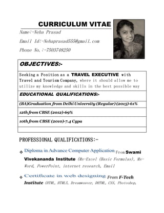 CURRICULUM VITAE
Name:-Neha Prasad
Email Id:-Nehaprasad555@gmail.com
Phone No.:-7503748250
OBJECTIVES:-
Seeking a Position as a TRAVEL EXECUTIVE with
Travel and Tourism Company, where it should allow me to
utilize my knowledge and skills in the best possible way
EDUCATIONAL QUALIFICATIONS:-
(BA)Graduation from Delhi University (Regular) (2015)-61%
12th from CBSE (2012)-69%
10th from CBSE (2010)-7.4 Cgpa
PROFESSIONAL QUALIFICATIONS:-
 From Swami
Vivekananda Institute (Ms-Excel (Basic Formulas), Ms-
Word, PowerPoint, internet research, Email
 From F-Tech
Institute (HTML, HTML5, Dreamweaver, DHTML, CSS, Photoshop,
 