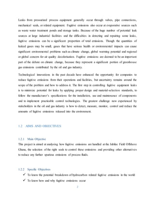 2
Leaks from pressurized process equipment generally occur through valves, pipe connections,
mechanical seals, or related equipment. Fugitive emissions also occur at evaporative sources such
as waste water treatment ponds and storage tanks. Because of the huge number of potential leak
sources at large industrial facilities and the difficulties in detecting and repairing some leaks,
fugitive emissions can be a significant proportion of total emissions. Though the quantities of
leaked gases may be small, gases that have serious health or environmental impacts can cause
significant environmental problems such as climate change, global warming potential and regional
or global concern for air quality decolorisation. Fugitive emissions are deemed to be an important
part of the debate on climate change, because they represent a significant portion of greenhouse
gas emissions contributed by the oil and gas industry.
Technological innovations in the past decade have enhanced the opportunity for companies to
reduce fugitive emissions from their operations and facilities, but uncertainty remains around the
scope of the problem and how to address it. The first step in controlling fugitive equipment leaks
is to minimize potential for leaks by applying proper design and material-selection standards, to
follow the manufacturer’s specifications for the installation, use and maintenance of components
and to implement practicable control technologies. The greatest challenge now experienced by
stakeholders in the oil and gas industry is how to detect, measure, monitor, control and reduce the
amounts of fugitive emissions released into the environment.
1.2 AIMS AND OBJECTIVES
1.2.1 Main Objective
This project is aimed at analysing how fugitive emissions are handled at the Jubilee Field Offshore
Ghana, the selection of the right seals to control these emissions and providing other alternatives
to reduce any further spurious emissions of process fluids.
1.2.2 Specific Objectives
 To know the potential breakdown of hydrocarbon related fugitive emissions in the world
 To know how and why fugitive emissions occur
 