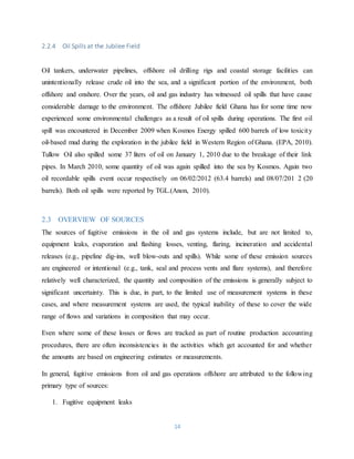 14
2.2.4 Oil Spills at the Jubilee Field
Oil tankers, underwater pipelines, offshore oil drilling rigs and coastal storage facilities can
unintentionally release crude oil into the sea, and a significant portion of the environment, both
offshore and onshore. Over the years, oil and gas industry has witnessed oil spills that have cause
considerable damage to the environment. The offshore Jubilee field Ghana has for some time now
experienced some environmental challenges as a result of oil spills during operations. The first oil
spill was encountered in December 2009 when Kosmos Energy spilled 600 barrels of low toxicity
oil-based mud during the exploration in the jubilee field in Western Region of Ghana. (EPA, 2010).
Tullow Oil also spilled some 37 liters of oil on January 1, 2010 due to the breakage of their link
pipes. In March 2010, some quantity of oil was again spilled into the sea by Kosmos. Again two
oil recordable spills event occur respectively on 06/02/2012 (63.4 barrels) and 08/07/201 2 (20
barrels). Both oil spills were reported by TGL.(Anon, 2010).
2.3 OVERVIEW OF SOURCES
The sources of fugitive emissions in the oil and gas systems include, but are not limited to,
equipment leaks, evaporation and flashing losses, venting, flaring, incineration and accidental
releases (e.g., pipeline dig-ins, well blow-outs and spills). While some of these emission sources
are engineered or intentional (e.g., tank, seal and process vents and flare systems), and therefore
relatively well characterized, the quantity and composition of the emissions is generally subject to
significant uncertainty. This is due, in part, to the limited use of measurement systems in these
cases, and where measurement systems are used, the typical inability of these to cover the wide
range of flows and variations in composition that may occur.
Even where some of these losses or flows are tracked as part of routine production accounting
procedures, there are often inconsistencies in the activities which get accounted for and whether
the amounts are based on engineering estimates or measurements.
In general, fugitive emissions from oil and gas operations offshore are attributed to the following
primary type of sources:
1. Fugitive equipment leaks
 