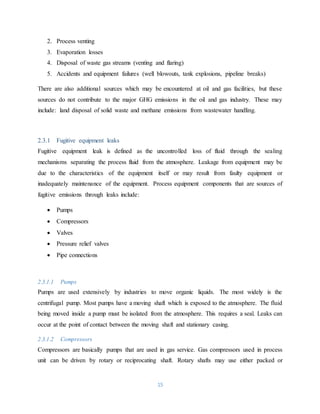 15
2. Process venting
3. Evaporation losses
4. Disposal of waste gas streams (venting and flaring)
5. Accidents and equipment failures (well blowouts, tank explosions, pipeline breaks)
There are also additional sources which may be encountered at oil and gas facilities, but these
sources do not contribute to the major GHG emissions in the oil and gas industry. These may
include: land disposal of solid waste and methane emissions from wastewater handling.
2.3.1 Fugitive equipment leaks
Fugitive equipment leak is defined as the uncontrolled loss of fluid through the sealing
mechanisms separating the process fluid from the atmosphere. Leakage from equipment may be
due to the characteristics of the equipment itself or may result from faulty equipment or
inadequately maintenance of the equipment. Process equipment components that are sources of
fugitive emissions through leaks include:
 Pumps
 Compressors
 Valves
 Pressure relief valves
 Pipe connections
2.3.1.1 Pumps
Pumps are used extensively by industries to move organic liquids. The most widely is the
centrifugal pump. Most pumps have a moving shaft which is exposed to the atmosphere. The fluid
being moved inside a pump must be isolated from the atmosphere. This requires a seal. Leaks can
occur at the point of contact between the moving shaft and stationary casing.
2.3.1.2 Compressors
Compressors are basically pumps that are used in gas service. Gas compressors used in process
unit can be driven by rotary or reciprocating shaft. Rotary shafts may use either packed or
 