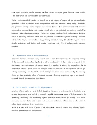 17
some noise, depending on the pressure and flow rate of the vented gases. In some cases, venting
is the best option for disposal of the associated gas.
Flaring is the controlled burning of natural gas in the course of routine oil and gas production
operations. A flare is normally visible and generates both noise and heat. During flaring, the burned
gas generates mainly water vapour and carbon dioxide. For environmental and resource
conservation reasons, flaring and venting should always be minimized as much as practicable,
consistent with safety considerations. Flaring and venting can have local environmental impacts,
as well as producing emissions which have the potential to contribute to global warming. Available
data indicate that, on a worldwide basis, gas flaring contributes only 1% of anthropogenic carbon
dioxide emissions, and flaring and venting contribute only 4% of anthropogenic methane
emissions.
2.3.3 Evaporation losses at production facilities
Production facilities are often equipped with one or more fixed-roof tanks for temporary storage
of the produced hydrocarbon liquids (i.e., oil or condensate). If these tanks are vented to the
atmosphere, they are sources of storage losses (i.e., product is lost to the atmosphere due to
evaporation effects). Such losses are a major source of emissions in the upstream oil and gas
industry accounting for about 24% of all total hydrocarbons losses emissions by the industry.
Moreover, they constitute a loss of potential revenue. In some cases there may be an attractive
economic benefit to controlling these losses.
2.4 DETECTION OF FUGITIVE EMISSIONS
A variety of approaches are used for leak detection. Advances in environmental technologies over
the past decade or so have made it increasingly possible to overcome some of the key obstacles in
identifying, measuring, and monitoring fugitive emissions in the oil and gas industry. As a result,
companies are now better able to construct economic evaluations of the costs to take action to
reduce these emissions, if they so choose.
Below is a brief description of some of the technologies used to identify and measure fugitive
emissions (intentional and unintentional).
 