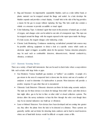 19
 Bag and Streamer: An impermeable expandable bladder, such as a wide rubber band, or
plastic material can be wrapped around the flange and sealed. As a leak develops the
bladder expands and provides a visual display. A small hole in the side of the bag provides
a means for the gas to escape without rupturing the bag. This hole could also contain a
whistle or a streamer to provide an audible or visual signal.
 Color Indicating Tape: A chemical agent that reacts in the presence of natural gas, or a lack
of oxygen, and changes color can be added to one side of a transparent tape. This tape can
be wrapped around the flange with the reagent exposed to the vapor space inside the flange.
If a leak occurs, the reagent changes color indicating a leak.
 Chronic Leak Monitoring: Continuous monitoring on individual potential leak sources may
be possible utilizing equipment to detect a leak at a specific source which sends an
electronic signal or triggers an audible alarm for the operator. Various detection principles
may be used such as combustible detectors, ultrasonic/sonic, thermal conductivity,
vibration, or infrared.
2.4.5 Electronic Screening Devices
There are a variety of hand held instruments that can be used to check leaks where a soap solution
fails such as leaks with large holes or gaps.
 Gas Monitors: Various handheld gas monitors or “sniffers” are available. A sample of a
gas stream in the area of a suspected leak is drawn into the device and one of a number of
analyzers is used to determine if a hydrocarbon is present. Most detectors will provide a
positive response if a gas other than air is encountered.
 Ultrasonic Leak Detectors: Ultrasonic detectors can listen for leaks using acoustic analysis.
The main use for these devices is to check for leakage from relief valves and other devices
that might allow gas to be lost to flare or other relief or closed collection systems. The
devices allow the survey technician to hear the flow through the valve even though there
may be no external indication (ice build-up or vibration).
 Laser or Infrared Detectors: New devices have been developed and are coming into greater
use; they allow the plume from the leak to be detected at a distance. These systems are
generally mobile and are better for detecting leaks outdoors and in hard to reach locations
where use of hand-held devices would be difficult or require cranes or lifts.
 
