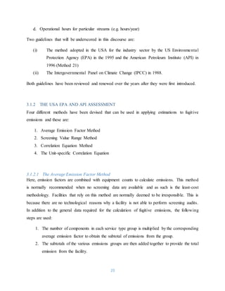 23
d. Operational hours for particular streams (e.g. hours/year)
Two guidelines that will be underscored in this discourse are:
(i) The method adopted in the USA for the industry sector by the US Environmental
Protection Agency (EPA) in the 1995 and the American Petroleum Institute (API) in
1996 (Method 21)
(ii) The Intergovernmental Panel on Climate Change (IPCC) in 1988.
Both guidelines have been reviewed and renewed over the years after they were first introduced.
3.1.2 THE USA EPA AND API ASSESSMENT
Four different methods have been devised that can be used in applying estimations to fugitive
emissions and these are:
1. Average Emission Factor Method
2. Screening Value Range Method
3. Correlation Equation Method
4. The Unit-specific Correlation Equation
3.1.2.1 The Average Emission Factor Method
Here, emission factors are combined with equipment counts to calculate emissions. This method
is normally recommended when no screening data are available and as such is the least-cost
methodology. Facilities that rely on this method are normally deemed to be irresponsible. This is
because there are no technological reasons why a facility is not able to perform screening audits.
In addition to the general data required for the calculation of fugitive emissions, the following
steps are used:
1. The number of components in each service type group is multiplied by the corresponding
average emission factor to obtain the subtotal of emissions from the group.
2. The subtotals of the various emissions groups are then added together to provide the total
emission from the facility.
 