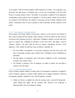24
As an example, CAPOA (1999) investigated 5000 components at a refinery. The components were
inventoried into eight groups of component type or service type corresponding to the USA EPA
Protocol of average emission factors. The number in each group is multiplied by the appropriate
corresponding average emission factor in Appendix A. The total emission estimate for the refinery
was estimated to be 0.0944 kg/h. The subtotals in each group can also be further multiplied by the
number of operational hours in a year or quarterly in other to determine the mass emissions for the
period.
3.1.2.2 The Screening Value Range Method
The Screening Value Range Method was previously referred to as the Leak/No Leak Method. It
relies on the screening data from Organic Vapour Analyzers (OVAs) to estimate the mass emission
rates based on the component leak level. A leak below 10,000ppm is defined as no leak while those
equal to or greater than 10,000ppm are classified as leak (USA EPA). This fugitive emission
estimation method is also listed under the least-cost emission methodology inventory. In the
application of this method, the following steps are followed (Appendix B):
1. The total number of components in each group (component type and service type) with
their corresponding screening values (whether below 10,000ppm or above 10,000ppm) are
determined.
2. The total number of components under each group is multiplied by their corresponding
screening value emission factor.
3. The subtotals of emissions from all subgroups are added to estimate the total fugitive
emissions from the facility.
3.1.2.3 Correlation Equation Method
In the Correlation Equation Method, screening values for all equipment components are singularly
used in correlation equations or counted as either defaults zeros or pegged components. Following
recommended guidelines published in the CAPCOA guidance document:
 Default zero factors are applied only when the screening value, corrected for background ,
equals 0.0ppm (this implies that the screening value detected at the component is
indistinguishable from the background reading)
 