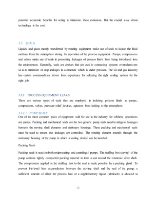 28
potential economic benefits for acting to minimize these emissions. But the crucial issue about
technology is the cost.
3.3 SEALS
Liquids and gases mostly transferred by rotating equipment make use of seals to isolate the fluid
medium from the atmosphere during the operation of the process equipment. Pumps, compressors
and valves make use of seals in preventing leakages of process fluids from being introduced into
the environment. Generally, seals are devices that are used in connecting systems or mechanisms
so as to minimize or stop leakages in a structure which is under pressure. The oil and gas industry
has certain commonalities driven from experience for selecting the right sealing system for the
right job.
3.3.1 PROCESS EQUIPMENT LEAKS
There are various types of seals that are employed in isolating process fluids in pumps,
compressors, valves, pressure relief devices, agitators from leaking to the atmosphere.
3.3.1.1 PUMP SEALS
One of the most common piece of equipment sold for use in the industry for offshore operations
are pumps. Packing and mechanical seals are the two generic pump seals used to mitigate leakages
between the moving shaft elements and stationary housings. These packing and mechanical seals
must be used to ensure that leakages are controlled. The rotating element extends through the
stationary housing of the pump in which a sealing device can be installed.
Packing Seals
Packing seals is used on both reciprocating and centrifugal pumps. The stuffing box (cavity) of the
pump contains tightly compacted packing material to form a seal around the rotational drive shaft.
The compression applied in the stuffing box to the seal is made possible by a packing gland. To
prevent frictional heat accumulation between the moving shaft and the seal of the pump, a
sufficient amount of either the process fluid or a supplementary liquid (lubricant) is allowed to
 