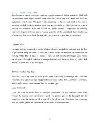30
3.3.1.2 COMPRESSOR SEALS
As with seals in pumps, compressor seals are potential sources of fugitive emissions. Shaft seals
for compressor seals maybe labyrinth seals, restrictive carbon ring seals, liquid film seals and
mechanical contact seals. One point worth mentioning is that all seals used in the various
operations are leak restrictive devices which may not completely get rid of leakages but aimed at
ensuring that emissions from such sources are greatly reduced. Compressors are normally
equipped with ports in the seal area to evacuate gases that will be accumulated there. Discharging
of gases from these ports should be done with care to prevent venting into the atmosphere.
Labyrinth Seals
Labyrinth seals are composed of a series of close tolerance, interlocking teeth that limit the flow
of gas streams along the shaft. A whole lot of teeth design and materials of construction are
available. Of the different types of compressor seals, labyrinth seals have the largest leak potential
but when properly applied variations in tooth configuration and shape can drastically reduce leak
potential to about 40% of the other types.
Restrictive Carbon Ring Seals
Restrictive carbon ring seals are made up of a series of stationary carbon rings with close shaft
clearances. This type of seal may be operated dry or with a sealing fluid. A restrictive carbon ring
seal normally attain a lower leak rate than the labyrinth type.
Liquid Film Seals
Liquid film seals are usually fitted in centrifugal compressors. The seal constitutes a film of oil
between the rotating shaft and stationary gland. The process gas can be discharged into the
atmosphere when the circulating oil is returned to the oil reservoir. To mitigate this occurrence
from the seal oil system, the oil reservoir can be vented to a control device.
 