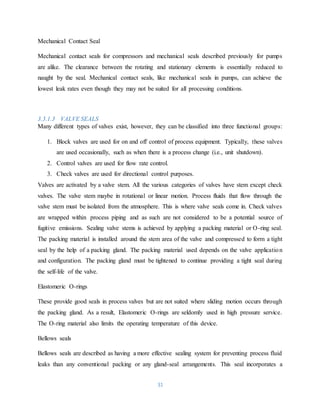 31
Mechanical Contact Seal
Mechanical contact seals for compressors and mechanical seals described previously for pumps
are alike. The clearance between the rotating and stationary elements is essentially reduced to
naught by the seal. Mechanical contact seals, like mechanical seals in pumps, can achieve the
lowest leak rates even though they may not be suited for all processing conditions.
3.3.1.3 VALVE SEALS
Many different types of valves exist, however, they can be classified into three functional groups:
1. Block valves are used for on and off control of process equipment. Typically, these valves
are used occasionally, such as when there is a process change (i.e., unit shutdown).
2. Control valves are used for flow rate control.
3. Check valves are used for directional control purposes.
Valves are activated by a valve stem. All the various categories of valves have stem except check
valves. The valve stem maybe in rotational or linear motion. Process fluids that flow through the
valve stem must be isolated from the atmosphere. This is where valve seals come in. Check valves
are wrapped within process piping and as such are not considered to be a potential source of
fugitive emissions. Sealing valve stems is achieved by applying a packing material or O-ring seal.
The packing material is installed around the stem area of the valve and compressed to form a tight
seal by the help of a packing gland. The packing material used depends on the valve application
and configuration. The packing gland must be tightened to continue providing a tight seal during
the self-life of the valve.
Elastomeric O-rings
These provide good seals in process valves but are not suited where sliding motion occurs through
the packing gland. As a result, Elastomeric O-rings are seldomly used in high pressure service.
The O-ring material also limits the operating temperature of this device.
Bellows seals
Bellows seals are described as having a more effective sealing system for preventing process fluid
leaks than any conventional packing or any gland-seal arrangements. This seal incorporates a
 
