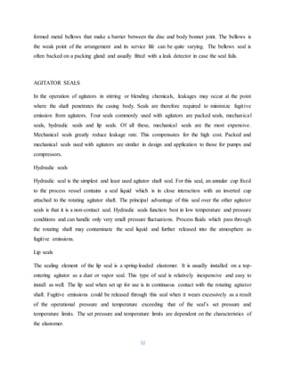 32
formed metal bellows that make a barrier between the disc and body bonnet joint. The bellows is
the weak point of the arrangement and its service life can be quite varying. The bellows seal is
often backed on a packing gland and usually fitted with a leak detector in case the seal fails.
AGITATOR SEALS
In the operation of agitators in stirring or blending chemicals, leakages may occur at the point
where the shaft penetrates the casing body. Seals are therefore required to minimize fugitive
emission from agitators. Four seals commonly used with agitators are packed seals, mechanical
seals, hydraulic seals and lip seals. Of all these, mechanical seals are the most expensive.
Mechanical seals greatly reduce leakage rate. This compensates for the high cost. Packed and
mechanical seals used with agitators are similar in design and application to those for pumps and
compressors.
Hydraulic seals
Hydraulic seal is the simplest and least used agitator shaft seal. For this seal, an annular cup fixed
to the process vessel contains a seal liquid which is in close interaction with an inverted cup
attached to the rotating agitator shaft. The principal advantage of this seal over the other agitator
seals is that it is a non-contact seal. Hydraulic seals function best in low temperature and pressure
conditions and can handle only very small pressure fluctuations. Process fluids which pass through
the rotating shaft may contaminate the seal liquid and further released into the atmosphere as
fugitive emissions.
Lip seals
The sealing element of the lip seal is a spring-loaded elastomer. It is usually installed on a top-
entering agitator as a dust or vapor seal. This type of seal is relatively inexpensive and easy to
install as well. The lip seal when set up for use is in continuous contact with the rotating agitator
shaft. Fugitive emissions could be released through this seal when it wears excessively as a result
of the operational pressure and temperature exceeding that of the seal’s set pressure and
temperature limits. The set pressure and temperature limits are dependent on the characteristics of
the elastomer.
 