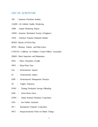 IV
LIST OF ACRONYMS
API - American Petroleum Institute
AAQM - Air Ambient Quality Monitoring
AMR - Annual Monitoring Report
AMSE - American Mechanical Society of Engineers
ANSI - American National Standards Institute
BOPD - Barrels of Oil Per Day
BTEX - Benzene, Toluene, and Ethyl-xylene
CAPCOA - California Air Pollution Control Officers Association
DI&M - Direct Inspection and Maintenance
DIAL - Direct Absorption of Light
DWT - Deep Water Tano
EAs - Environmental Aspects
EI - Environmental Impact
EMP - Environmental Management Practices
FE - Fugitive Emissions
FPSO - Floating Production Storage Offloading
GHG - Green House Gases
GNPC - Ghana National Petroleum Corporation
GTG - Gas Turbine Generator
IFC - International Financial Corporation
IPCC - Intergovernmental Panel on Climate Change
 