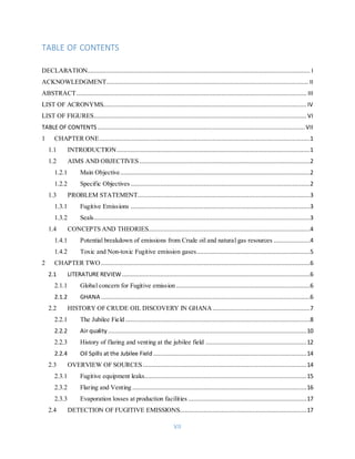 VII
TABLE OF CONTENTS
DECLARATION................................................................................................................................ I
ACKNOWLEDGMENT.................................................................................................................... II
ABSTRACT.................................................................................................................................... III
LIST OF ACRONYMS..................................................................................................................... IV
LIST OF FIGURES.......................................................................................................................... VI
TABLE OF CONTENTS ....................................................................................................................... VII
1 CHAPTER ONE.........................................................................................................................1
1.1 INTRODUCTION...............................................................................................................1
1.2 AIMS AND OBJECTIVES..................................................................................................2
1.2.1 Main Objective.............................................................................................................2
1.2.2 Specific Objectives .......................................................................................................2
1.3 PROBLEM STATEMENT...................................................................................................3
1.3.1 Fugitive Emissions .......................................................................................................3
1.3.2 Seals............................................................................................................................3
1.4 CONCEPTS AND THEORIES.............................................................................................4
1.4.1 Potential breakdown of emissions from Crude oil and natural gas resources .....................4
1.4.2 Toxic and Non-toxic Fugitive emission gases.................................................................5
2 CHAPTER TWO ........................................................................................................................6
2.1 LITERATURE REVIEW............................................................................................................6
2.1.1 Global concern for Fugitive emission.............................................................................6
2.1.2 GHANA ........................................................................................................................6
2.2 HISTORY OF CRUDE OIL DISCOVERY IN GHANA........................................................7
2.2.1 The Jubilee Field ..........................................................................................................8
2.2.2 Air quality ..................................................................................................................10
2.2.3 History of flaring and venting at the jubilee field ..........................................................12
2.2.4 Oil Spills at the Jubilee Field ........................................................................................14
2.3 OVERVIEW OF SOURCES..............................................................................................14
2.3.1 Fugitive equipment leaks.............................................................................................15
2.3.2 Flaring and Venting ....................................................................................................16
2.3.3 Evaporation losses at production facilities ....................................................................17
2.4 DETECTION OF FUGITIVE EMISSIONS.........................................................................17
 