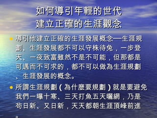 如何導引年輕的世代 建立正確的生涯觀念 導引他建立正確的生涯發展概念──生涯規劃、生涯發展都不可以守株待兔，一步登天、一夜致富雖然不是不可能，但那都是可遇而不可求的，都不可以做為生涯規劃、生涯發展的概念。 所謂生涯規劃 ( 為什麼要規劃 ) 就是要避免我們一曝十寒、三天打魚五天曬網，乃是茍日新、又日新，天天都朝生涯頂峰前進。 