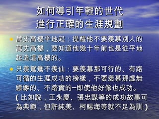 如何導引年輕的世代 進行正確的生涯規劃 萬丈高樓平地起：提醒他不要羨慕別人的萬丈高樓，要知道他幾十年前也是從平地起造這高樓的。 只羨鴛鴦不羨仙：要羨慕那可行的、有路可循的生涯成功的榜樣，不要羨慕那虛無縹緲的、不踏實的─即使他好像也成功。 ( 比如說，王永慶、張忠謀等的成功故事可為典範，但許純美、柯賜海等就不足為訓 ) 