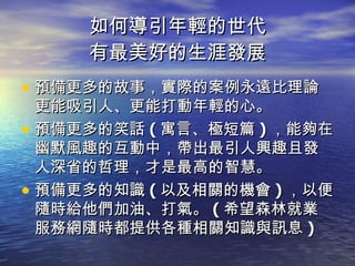 如何導引年輕的世代 有最美好的生涯發展 預備更多的故事，實際的案例永遠比理論更能吸引人、更能打動年輕的心。 預備更多的笑話 ( 寓言、極短篇 ) ，能夠在幽默風趣的互動中，帶出最引人興趣且發人深省的哲理，才是最高的智慧。 預備更多的知識 ( 以及相關的機會 ) ，以便隨時給他們加油、打氣。 ( 希望森林就業服務網隨時都提供各種相關知識與訊息 ) 