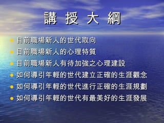 講  授  大  綱 目前職場新人的世代取向 目前職場新人的心理特質 目前職場新人有待加強之心理建設 如何導引年輕的世代建立正確的生涯觀念 如何導引年輕的世代進行正確的生涯規劃 如何導引年輕的世代有最美好的生涯發展 