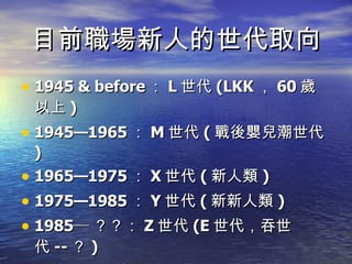 目前職場新人的世代取向 1945 & before ： L 世代 (LKK ， 60 歲以上 ) 1945—1965 ： M 世代 ( 戰後嬰兒潮世代 ) 1965—1975 ： X 世代 ( 新人類 ) 1975—1985 ： Y 世代 ( 新新人類 ) 1985─ ？？： Z 世代 (E 世代，吞世代 -- ？ ) 目前要進入職場的新鮮人，大概都在 1975 年以後出生 (30 歲以下 ) ，都是新新人類 