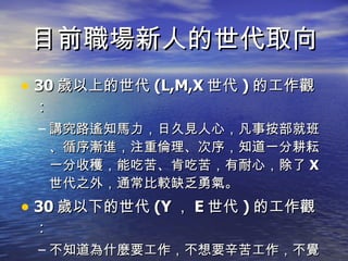 目前職場新人的世代取向 30 歲以上的世代 (L,M,X 世代 ) 的工作觀： 講究路遙知馬力，日久見人心，凡事按部就班、循序漸進，注重倫理、次序，知道一分耕耘一分收穫，能吃苦、肯吃苦，有耐心，除了 X 世代之外，通常比較缺乏勇氣。 30 歲以下的世代 (Y ， E 世代 ) 的工作觀： 不知道為什麼要工作，不想要辛苦工作，不覺得耕耘與收穫之間有關係，沒勇氣也沒耐心。 