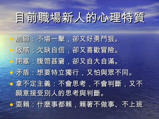 目前職場新人的心理特質 脆弱：不堪一擊，卻又好勇鬥狠。 敏感：欠缺自信，卻又喜歡冒險。 閉塞：腹笥甚窘，卻又自大自滿。 矛盾：想要特立獨行，又怕與眾不同。 拿不定主義：不會思考，不會判斷，又不願意接受別人的思考與判斷。 耍賴：什麼事都賴，賴著不做事、不上班 