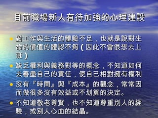 目前職場新人有待加強的心理建設 對工作與生活的體驗不足，也就是說對生命的價值的體認不夠 ( 因此不會很想去上班 ) 缺乏權利與義務對等的概念，不知道如何去善盡自己的責任，使自己相對擁有權利 沒有『時間』與『成本』的觀念，常常因而做很多沒有效益或不划算的決定。 不知道敬老尊賢，也不知道尊重別人的經驗，或別人心血的結晶。 