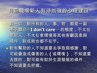 目前職場新人有待加強的心理建設 對一切，對所有的人、事、物，都是一副事不關己─ I don’t care─ 的態度，不太在意別人，不太在意環境等其他客觀因素與條件，對成敗也都不在乎。 對有幫助的人不知道要去爭取與感謝，對可能會造成傷害的人 ( 或環境 ) ，不知道要去提防，對可能有助於生涯發展的條件，不知道要去把握。 