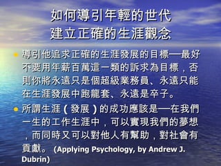 如何導引年輕的世代 建立正確的生涯觀念 導引他追求正確的生涯發展的目標──最好不要用年薪百萬這一類的訴求為目標，否則你將永遠只是個超級業務員、永遠只能在生涯發展中跑龍套、永遠是卒子。 所謂生涯 ( 發展 ) 的成功應該是──在我們一生的工作生涯中，可以實現我們的夢想，而同時又可以對他人有幫助，對社會有貢獻。 (Applying Psychology, by Andrew J. Dubrin) 
