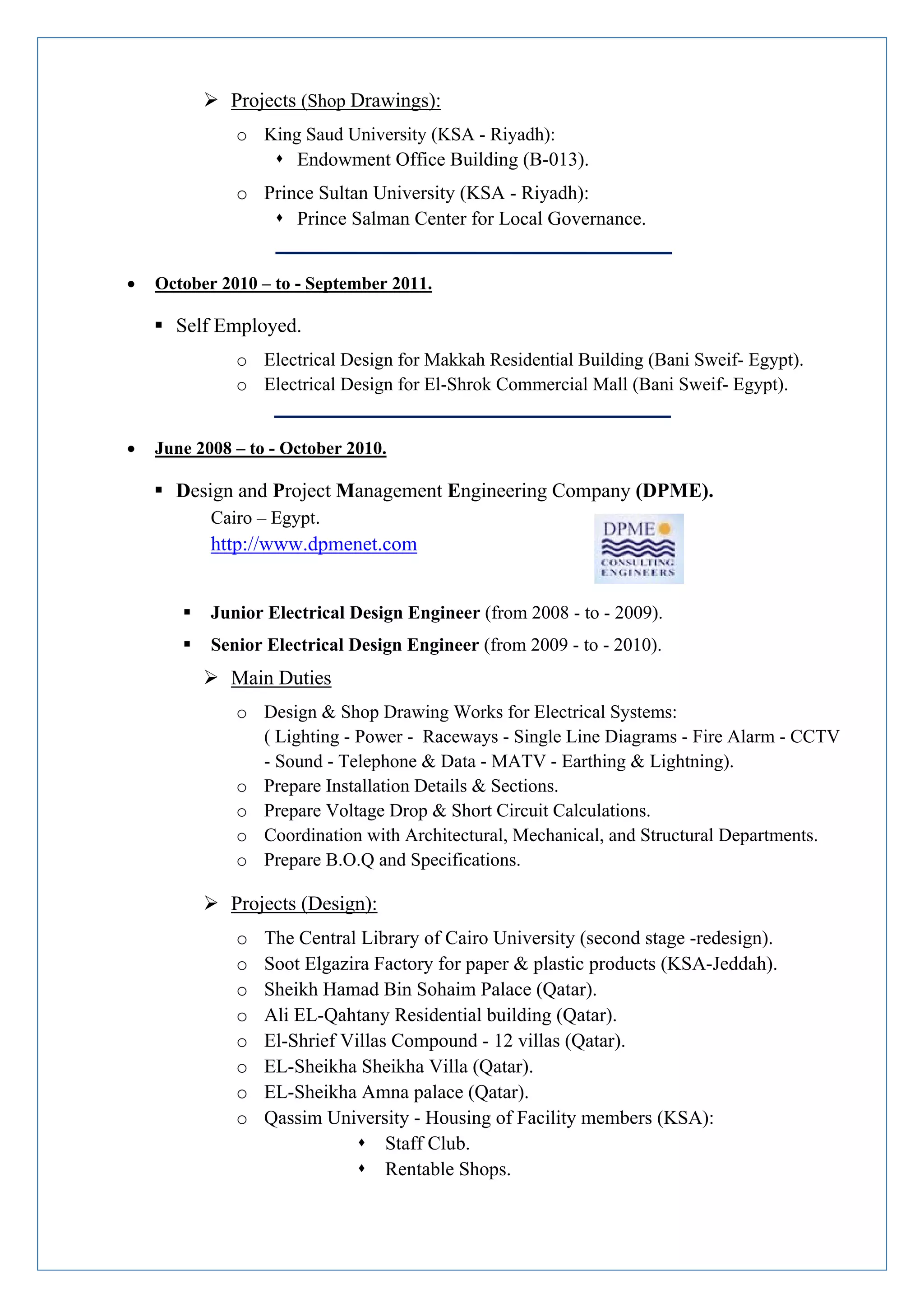  Projects (Shop Drawings):
o King Saud University (KSA - Riyadh):
 Endowment Office Building (B-013).
o Prince Sultan University (KSA - Riyadh):
 Prince Salman Center for Local Governance.
 October 2010 – to - September 2011.
 Self Employed.
o Electrical Design for Makkah Residential Building (Bani Sweif- Egypt).
o Electrical Design for El-Shrok Commercial Mall (Bani Sweif- Egypt).
 June 2008 – to - October 2010.
 Design and Project Management Engineering Company (DPME).
Cairo – Egypt.
http://www.dpmenet.com
 Junior Electrical Design Engineer (from 2008 - to - 2009).
 Senior Electrical Design Engineer (from 2009 - to - 2010).
 Main Duties
o Design & Shop Drawing Works for Electrical Systems:
( Lighting - Power - Raceways - Single Line Diagrams - Fire Alarm - CCTV
- Sound - Telephone & Data - MATV - Earthing & Lightning).
o Prepare Installation Details & Sections.
o Prepare Voltage Drop & Short Circuit Calculations.
o Coordination with Architectural, Mechanical, and Structural Departments.
o Prepare B.O.Q and Specifications.
 Projects (Design):
o The Central Library of Cairo University (second stage -redesign).
o Soot Elgazira Factory for paper & plastic products (KSA-Jeddah).
o Sheikh Hamad Bin Sohaim Palace (Qatar).
o Ali EL-Qahtany Residential building (Qatar).
o El-Shrief Villas Compound - 12 villas (Qatar).
o EL-Sheikha Sheikha Villa (Qatar).
o EL-Sheikha Amna palace (Qatar).
o Qassim University - Housing of Facility members (KSA):
 Staff Club.
 Rentable Shops.
 