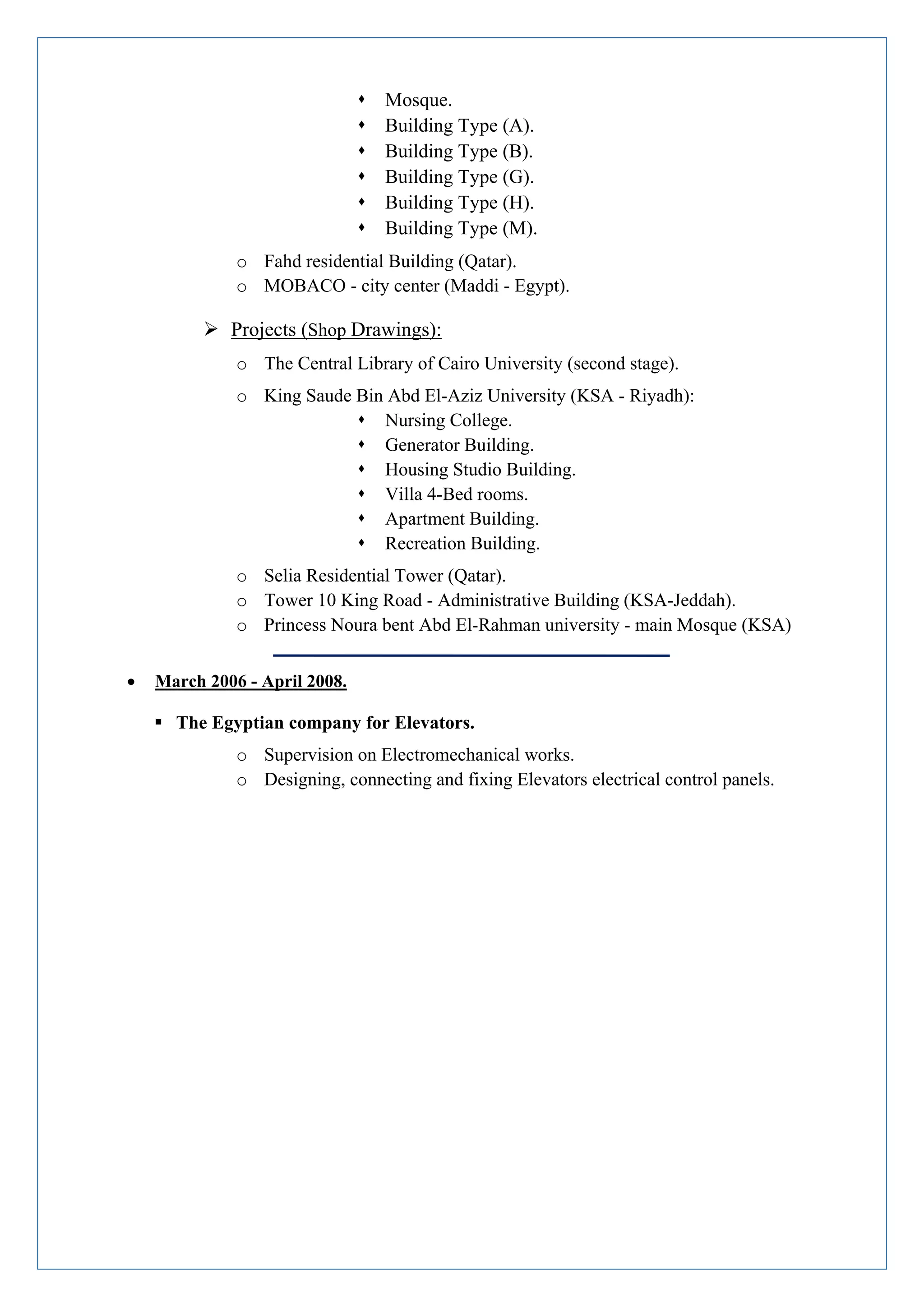  Mosque.
 Building Type (A).
 Building Type (B).
 Building Type (G).
 Building Type (H).
 Building Type (M).
o Fahd residential Building (Qatar).
o MOBACO - city center (Maddi - Egypt).
 Projects (Shop Drawings):
o The Central Library of Cairo University (second stage).
o King Saude Bin Abd El-Aziz University (KSA - Riyadh):
 Nursing College.
 Generator Building.
 Housing Studio Building.
 Villa 4-Bed rooms.
 Apartment Building.
 Recreation Building.
o Selia Residential Tower (Qatar).
o Tower 10 King Road - Administrative Building (KSA-Jeddah).
o Princess Noura bent Abd El-Rahman university - main Mosque (KSA)
 March 2006 - April 2008.
 The Egyptian company for Elevators.
o Supervision on Electromechanical works.
o Designing, connecting and fixing Elevators electrical control panels.
 