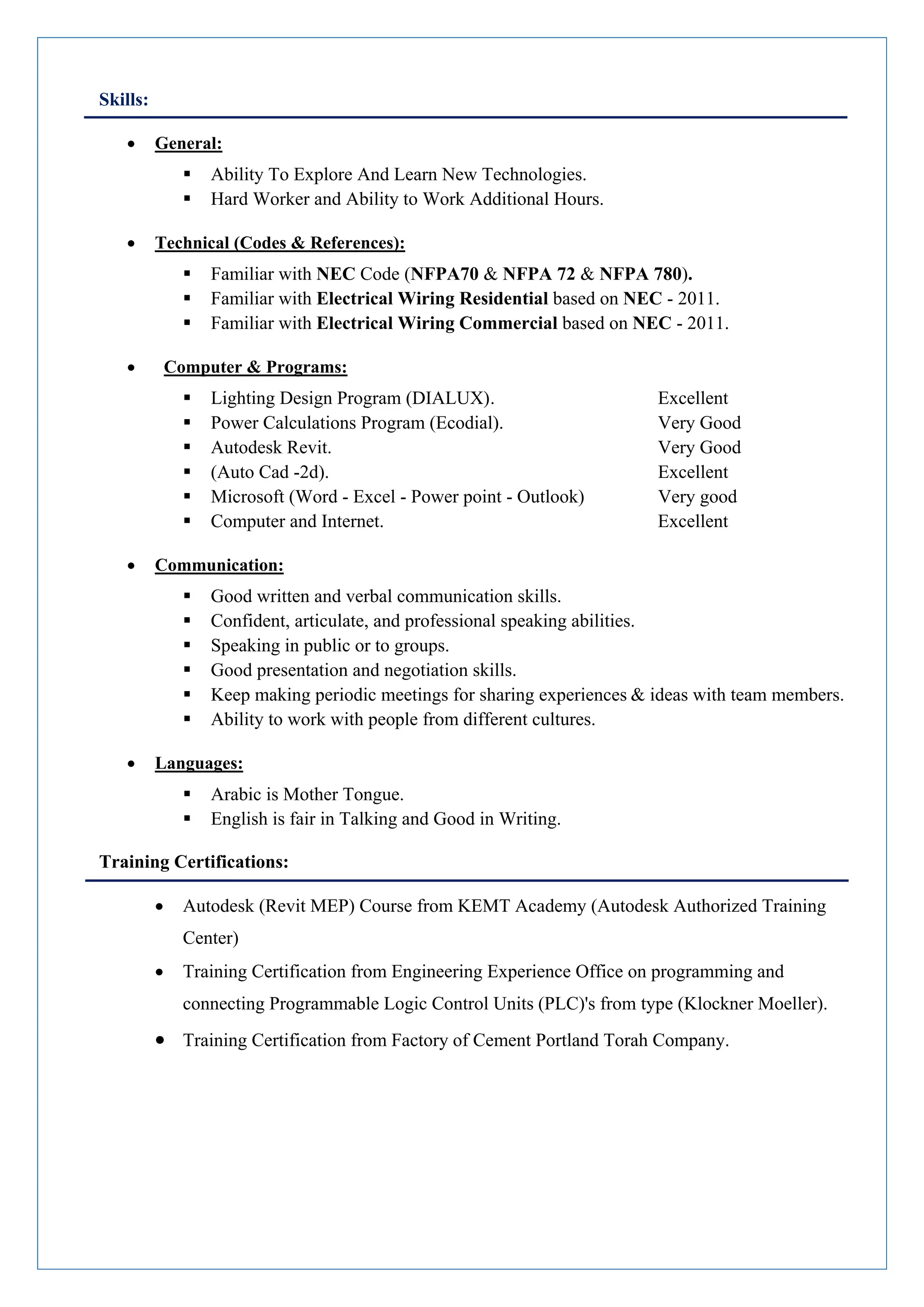 Skills:
 General:
 Ability To Explore And Learn New Technologies.
 Hard Worker and Ability to Work Additional Hours.
 Technical (Codes & References):
 Familiar with NEC Code (NFPA70 & NFPA 72 & NFPA 780).
 Familiar with Electrical Wiring Residential based on NEC - 2011.
 Familiar with Electrical Wiring Commercial based on NEC - 2011.
 Computer & Programs:
 Lighting Design Program (DIALUX). Excellent
 Power Calculations Program (Ecodial). Very Good
 Autodesk Revit. Very Good
 (Auto Cad -2d). Excellent
 Microsoft (Word - Excel - Power point - Outlook) Very good
 Computer and Internet. Excellent
 Communication:
 Good written and verbal communication skills.
 Confident, articulate, and professional speaking abilities.
 Speaking in public or to groups.
 Good presentation and negotiation skills.
 Keep making periodic meetings for sharing experiences & ideas with team members.
 Ability to work with people from different cultures.
 Languages:
 Arabic is Mother Tongue.
 English is fair in Talking and Good in Writing.
Training Certifications:
 Autodesk (Revit MEP) Course from KEMT Academy (Autodesk Authorized Training
Center)
 Training Certification from Engineering Experience Office on programming and
connecting Programmable Logic Control Units (PLC)'s from type (Klockner Moeller).
 Training Certification from Factory of Cement Portland Torah Company.
 