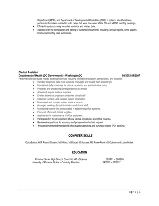 Department (MPD), and Department of Developmental Disabilities (DDS) in order to identify/retrieve
pertinent information needed to build cases that were discussed at the DV and MRDD monthly meetings.
• Efficiently and accurately recorded statistical and related data.
• Assisted with the compilation and editing of published documents; including, annual reports, white papers,
brochures/monthly case summaries.
Clerical Assistant
Department of Health (DC Government) – Washington DC 09/2002-08/2007
Performed clerical duties related to clinical services including medical transcription, composition, and dictation.
• Handled telephone calls, took accurate messages and routed them accordingly.
• Maintained daily schedules for clinical, academic and administrative tasks
• Prepared and processed correspondence and emails
• Answered regular medical inquiries
• Drafted letters for physicians and other clinical staff
• Obtained, verified, and updated patient information
• Maintained and updated patient medical records.
• Arranged meetings for administrators and clinical staff.
• Maintained routine files and assisted in establishing office systems.
• Procured office and clinical supplies.
• Assisted in the maintenance of office equipment.
• Participated in the development of new clerical procedures and office routines.
• Reviewed requisitions for accuracy and processed authorized request.
• Procured/inventoried/maintained office supplies/services and purchase orders (PO) tracking.
COMPUTER SKILLS
QuickBooks, ADP Payroll System, MS Word, MS Excel, MS Access, MS PowerPoint MS Outlook and Lotus Notes.
EDUCATION
Potomac Senior High School, Oxon Hill, MD – Diploma 09/1991 – 06/1995
University of Phoenix, Online – Currently Attending 04/2015 – 07/2017
3 | P a g e
 