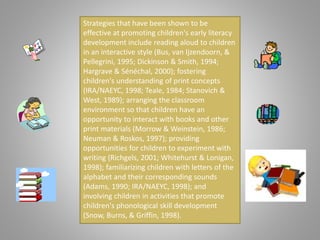 Strategies that have been shown to be
effective at promoting children's early literacy
development include reading aloud to children
in an interactive style (Bus, van Ijzendoorn, &
Pellegrini, 1995; Dickinson & Smith, 1994;
Hargrave & Sénéchal, 2000); fostering
children's understanding of print concepts
(IRA/NAEYC, 1998; Teale, 1984; Stanovich &
West, 1989); arranging the classroom
environment so that children have an
opportunity to interact with books and other
print materials (Morrow & Weinstein, 1986;
Neuman & Roskos, 1997); providing
opportunities for children to experiment with
writing (Richgels, 2001; Whitehurst & Lonigan,
1998); familiarizing children with letters of the
alphabet and their corresponding sounds
(Adams, 1990; IRA/NAEYC, 1998); and
involving children in activities that promote
children's phonological skill development
(Snow, Burns, & Griffin, 1998).
 