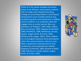 While all of the above strategies have been
shown to be effective, many experts contend
that the single most important teaching
strategy for promoting children's early literacy
development across multiple domains (e.g.,
vocabulary growth, print awareness) is reading
aloud to children in an interactive style that
engages them as active learners (Bus, van
Ijzendoorn, & Pellegrini, 1995; Halle, Calkins,
Berry, & Johnson, 2003; Hargrave & Sénéchal,
2000; IRA/NAEYC, 1998; Whitehurst, Arnold,
Epstein, Angell, Smith, & Fischel, 1994;
Whitehurst & Lonigan, 2001). When children
are encouraged to become active participants
rather than passive listeners, they are more
likely to experience improvements in their
vocabularies and comprehension abilities
(Hargrave & Sénéchal, 2000; Karweit & Wasik,
1996; Whitehurst, Arnold, Epstein, Angell,
Smith, & Fischel, 1994).
 