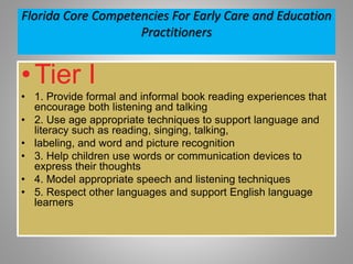 Florida Core Competencies For Early Care and Education
Practitioners
•Tier I
• 1. Provide formal and informal book reading experiences that
encourage both listening and talking
• 2. Use age appropriate techniques to support language and
literacy such as reading, singing, talking,
• labeling, and word and picture recognition
• 3. Help children use words or communication devices to
express their thoughts
• 4. Model appropriate speech and listening techniques
• 5. Respect other languages and support English language
learners
 