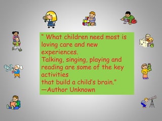 “ What children need most is
loving care and new
experiences.
Talking, singing, playing and
reading are some of the key
activities
that build a child’s brain.”
—Author Unknown
 