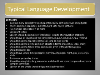 Typical Language Development
60 Months
• Can use many descriptive words spontaneously-both adjectives and adverbs
• Knows common opposites: big-little, hard-soft, heave-light, etc
• Has number concepts of 4 or more
• Can count to ten
• Speech should be completely intelligible, in spite of articulation problems
• Should have all vowels and the consonants, m,p,b,h,w,k,g,t,d,n,ng,y (yellow)
• Should be able to repeat sentences as long as nine words
• Should be able to define common objects in terms of use (hat, shoe, chair)
• Should be able to follow three commands given without interruptions
• Should know his age
• Should have simple time concepts: morning, afternoon, night, day, later, after,
while
• Tomorrow, yesterday, today
• Should be using fairly long sentences and should use some compound and some
complex sentences
• Speech on the whole should be grammatically correct
 