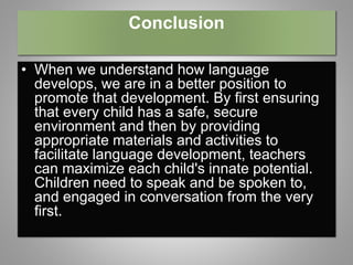 Conclusion
• When we understand how language
develops, we are in a better position to
promote that development. By first ensuring
that every child has a safe, secure
environment and then by providing
appropriate materials and activities to
facilitate language development, teachers
can maximize each child's innate potential.
Children need to speak and be spoken to,
and engaged in conversation from the very
first.
 