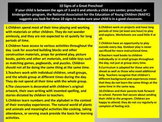 10 Signs of a Great Preschool
If your child is between the ages of 3 and 6 and attends a child care center, preschool, or
kindergarten program, the National Association for the Education of Young Children (NAEYC)
suggests you look for these 10 signs to make sure your child is in a good classroom.
1.Children spend most of their time playing and working
with materials or other children. They do not wander
aimlessly, and they are not expected to sit quietly for long
periods of time.
2.Children have access to various activities throughout the
day. Look for assorted building blocks and other
construction materials, props for pretend play, picture
books, paints and other art materials, and table toys such
as matching games, pegboards, and puzzles. Children
should not all be doing the same thing at the same time.
3.Teachers work with individual children, small groups,
and the whole group at different times during the day.
They do not spend all their time with the whole group.
4.The classroom is decorated with children's original
artwork, their own writing with invented spelling, and
stories dictated by children to teachers.
5.Children learn numbers and the alphabet in the context
of their everyday experiences. The natural world of plants
and animals and meaningful activities like cooking, taking
attendance, or serving snack provide the basis for learning
activities.
6.Children work on projects and have long
periods of time (at least one hour) to play
and explore. Worksheets are used little if at
all.
7.Children have an opportunity to play
outside every day. Outdoor play is never
sacrificed for more instructional time.
8.Teachers read books to children
individually or in small groups throughout
the day, not just at group story time.
9.Curriculum is adapted for those who are
ahead as well as those who need additional
help. Teachers recognize that children's
different background and experiences mean
that they do not learn the same things at the
same time in the same way.
10.Children and their parents look forward
to school. Parents feel secure about sending
their child to the program. Children are
happy to attend; they do not cry regularly or
complain of feeling sick.
 
